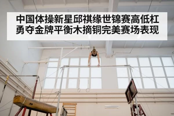 中国体操新星邱祺缘世锦赛高低杠勇夺金牌平衡木摘铜完美赛场表现