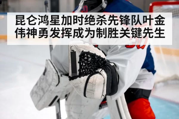 昆仑鸿星加时绝杀先锋队叶金伟神勇发挥成为制胜关键先生