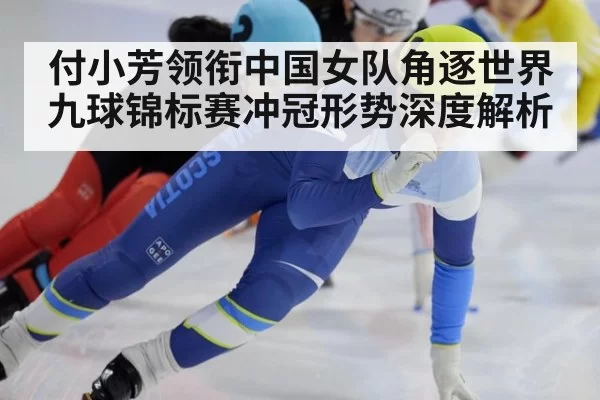 付小芳领衔中国女队角逐世界九球锦标赛冲冠形势深度解析